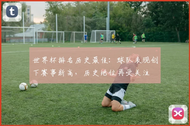 世界杯排名历史最佳：球队表现创下赛事新高，历史地位再受关注