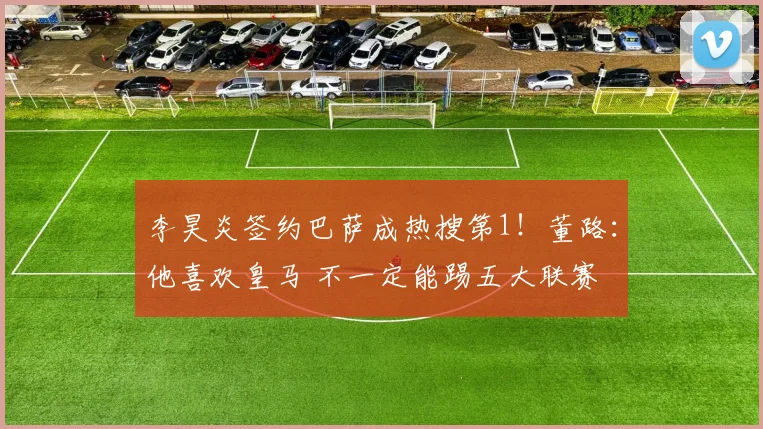 李昊炎签约巴萨成热搜第1!董路:他喜欢皇马 不一定能踢五大联赛