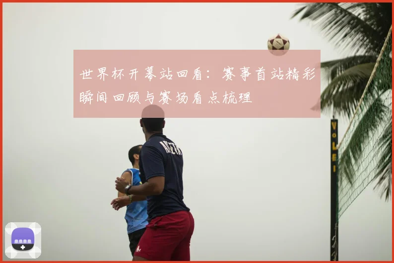 世界杯开幕站回看:赛事首站精彩瞬间回顾与赛场看点梳理