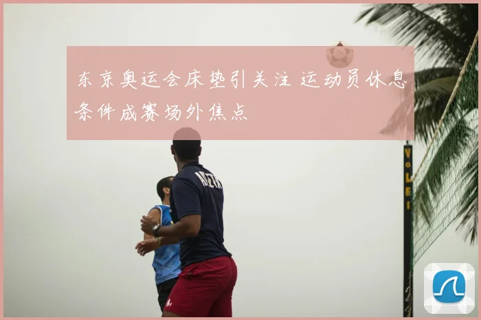 东京奥运会床垫引关注 运动员休息条件成赛场外焦点
