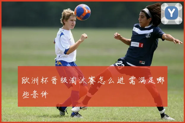 欧洲杯晋级淘汰赛怎么进 需满足哪些条件