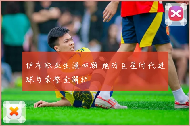 伊布职业生涯回顾 绝对巨星时代进球与荣誉全解析