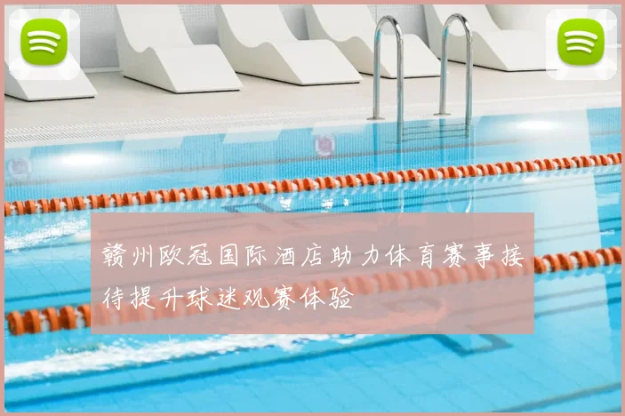 赣州欧冠国际酒店助力体育赛事接待提升球迷观赛体验
