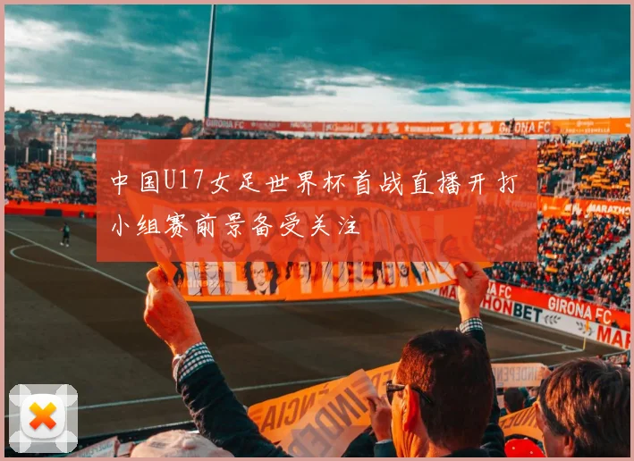 中国U17女足世界杯首战直播开打 小组赛前景备受关注