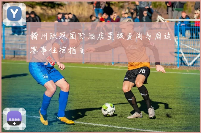 赣州欧冠国际酒店星级查询与周边赛事住宿指南