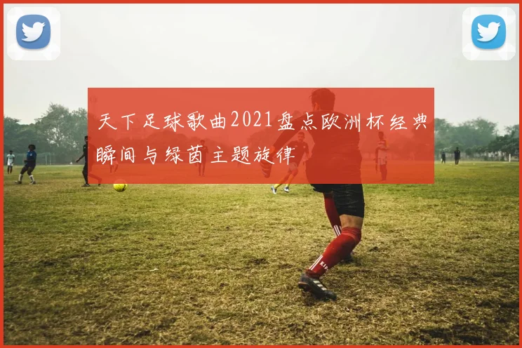 天下足球歌曲2021盘点欧洲杯经典瞬间与绿茵主题旋律