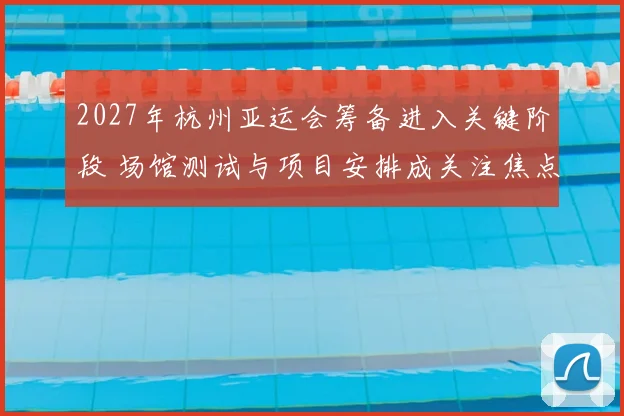 2027年杭州亚运会筹备进入关键阶段 场馆测试与项目安排成关注焦点