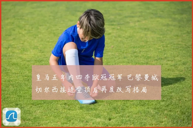 皇马五年内四夺欧冠冠军 巴黎曼城切尔西接连登顶后再度改写格局