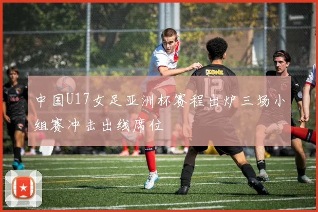 中国U17女足亚洲杯赛程出炉三场小组赛冲击出线席位