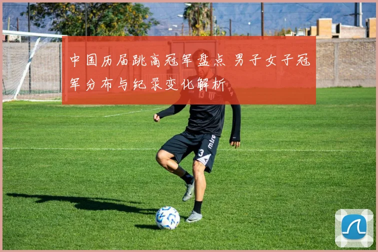 中国历届跳高冠军盘点 男子女子冠军分布与纪录变化解析