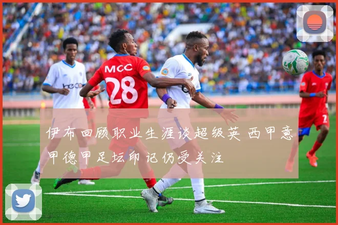 伊布回顾职业生涯谈超级英 西甲意甲德甲足坛印记仍受关注