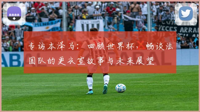 专访本泽马：回顾世界杯，畅谈法国队的更衣室故事与未来展望