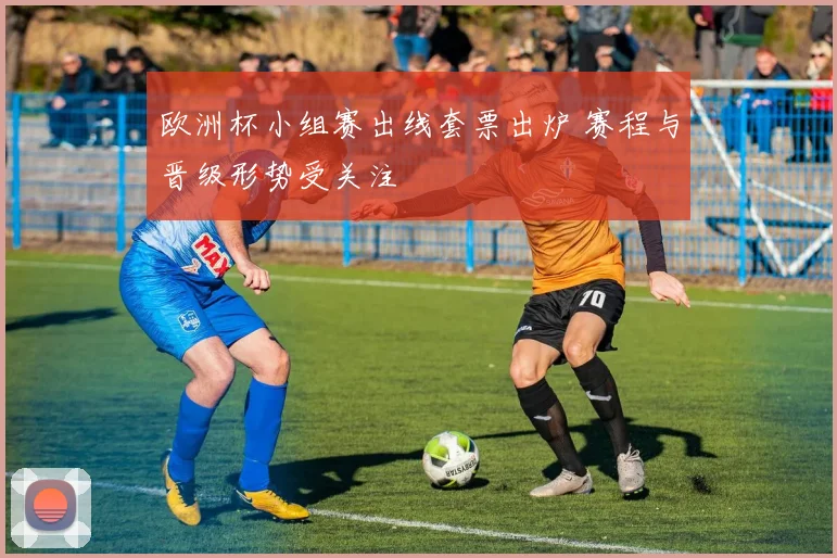 欧洲杯小组赛出线套票出炉 赛程与晋级形势受关注