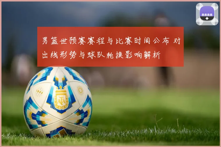 男篮世预赛赛程与比赛时间公布 对出线形势与球队轮换影响解析